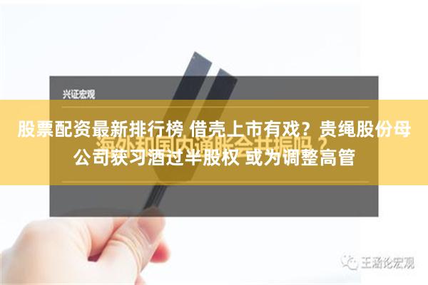 股票配资最新排行榜 借壳上市有戏？贵绳股份母公司获习酒过半股权 或为调整高管