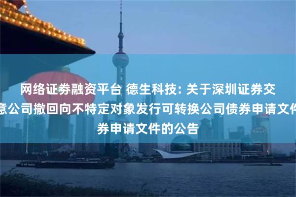 网络证劵融资平台 德生科技: 关于深圳证券交易所同意公司撤回向不特定对象发行可转换公司债券申请文件的公告