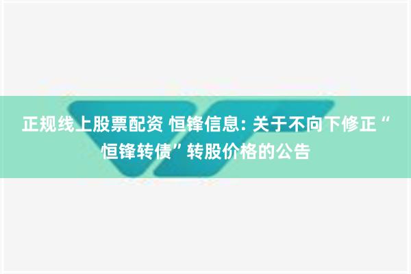 正规线上股票配资 恒锋信息: 关于不向下修正“恒锋转债”转股价格的公告