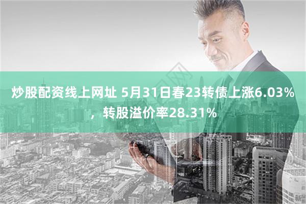 炒股配资线上网址 5月31日春23转债上涨6.03%，转股溢价率28.31%