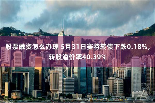 股票融资怎么办理 5月31日赛特转债下跌0.18%，转股溢价率40.39%