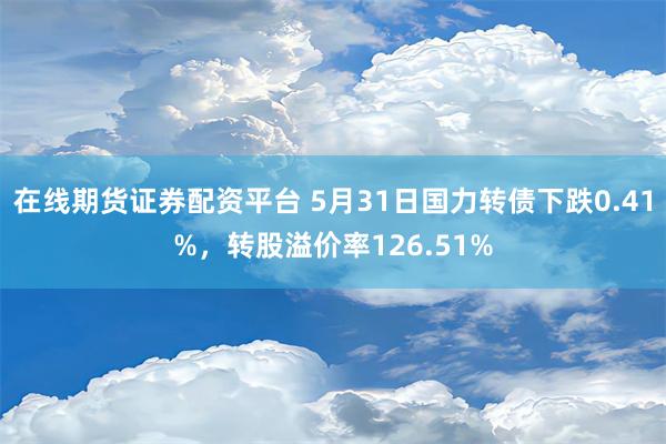 在线期货证券配资平台 5月31日国力转债下跌0.41%，转股溢价率126.51%