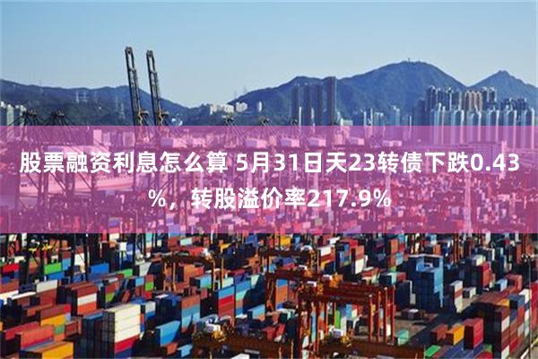 股票融资利息怎么算 5月31日天23转债下跌0.43%，转股溢价率217.9%