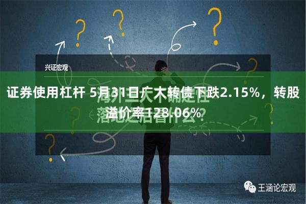 证券使用杠杆 5月31日广大转债下跌2.15%，转股溢价率128.06%