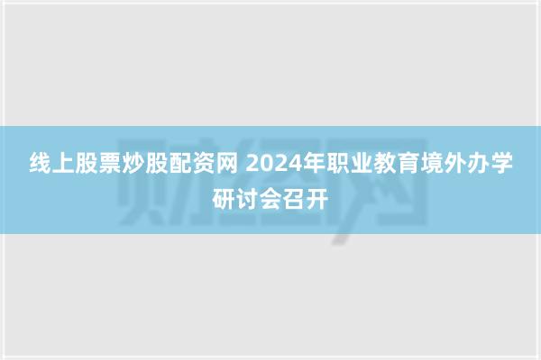 线上股票炒股配资网 2024年职业教育境外办学研讨会召开