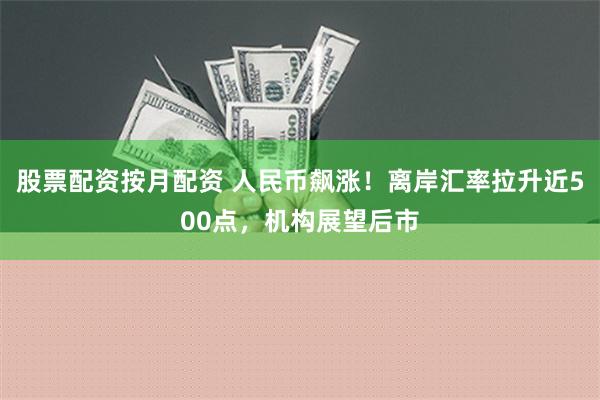 股票配资按月配资 人民币飙涨！离岸汇率拉升近500点，机构展望后市