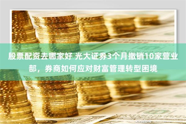 股票配资去哪家好 光大证券3个月撤销10家营业部，券商如何应对财富管理转型困境