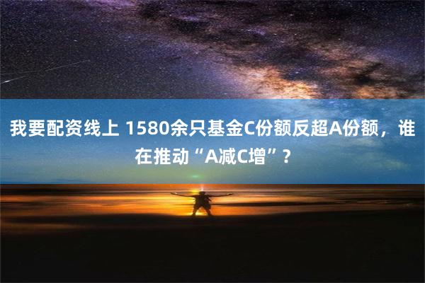 我要配资线上 1580余只基金C份额反超A份额，谁在推动“A减C增”？