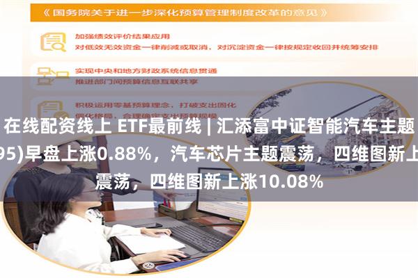 在线配资线上 ETF最前线 | 汇添富中证智能汽车主题ETF(159795)早盘上涨0.88%，汽车芯片主题震荡，四维图新上涨10.08%