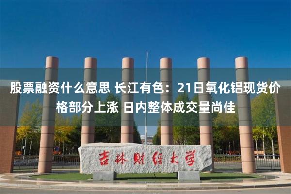 股票融资什么意思 长江有色：21日氧化铝现货价格部分上涨 日内整体成交量尚佳