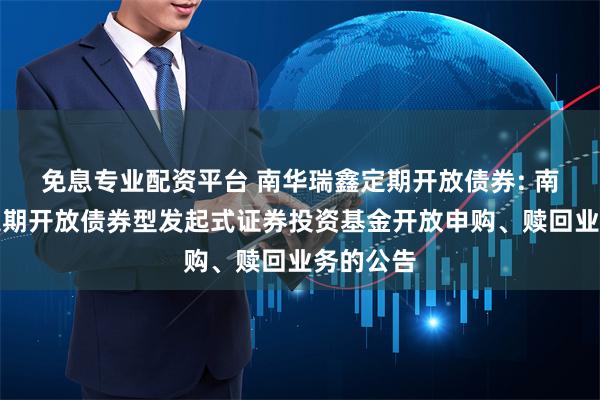 免息专业配资平台 南华瑞鑫定期开放债券: 南华瑞鑫定期开放债券型发起式证券投资基金开放申购、赎回业务的公告