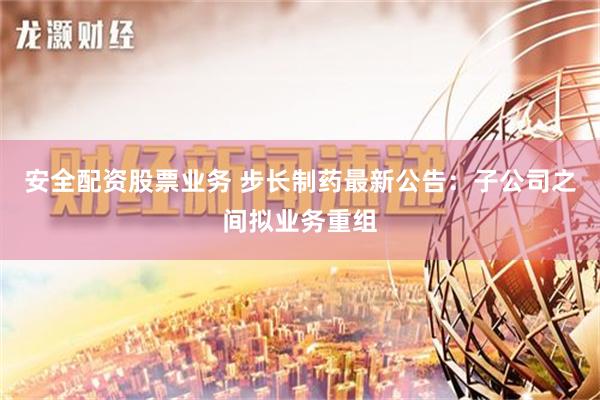 安全配资股票业务 步长制药最新公告：子公司之间拟业务重组