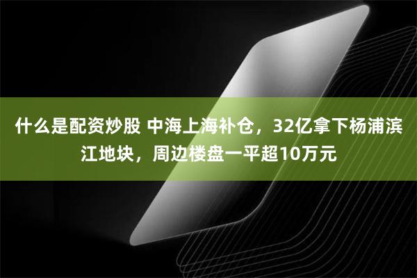 什么是配资炒股 中海上海补仓，32亿拿下杨浦滨江地块，周边楼盘一平超10万元