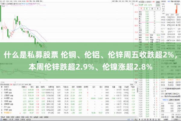 什么是私募股票 伦铜、伦铝、伦锌周五收跌超2%，本周伦锌跌超2.9%、伦镍涨超2.8%