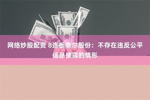 网络炒股配资 8连板泰尔股份：不存在违反公平信息披露的情形