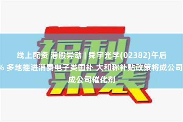 线上配资 港股异动 | 舜宇光学(02382)午后涨超4% 多地推进消费电子类国补 大和称补贴政策将成公司催化剂