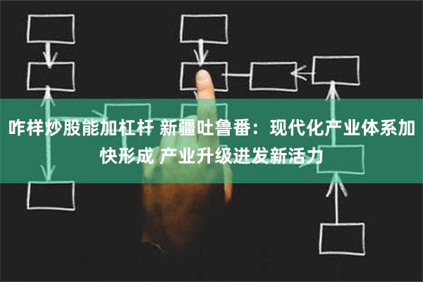 咋样炒股能加杠杆 新疆吐鲁番：现代化产业体系加快形成 产业升级迸发新活力