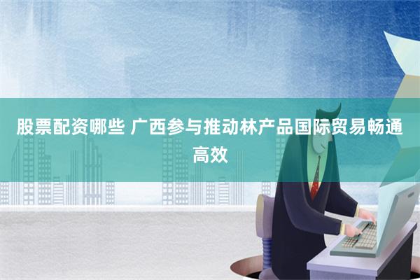 股票配资哪些 广西参与推动林产品国际贸易畅通高效