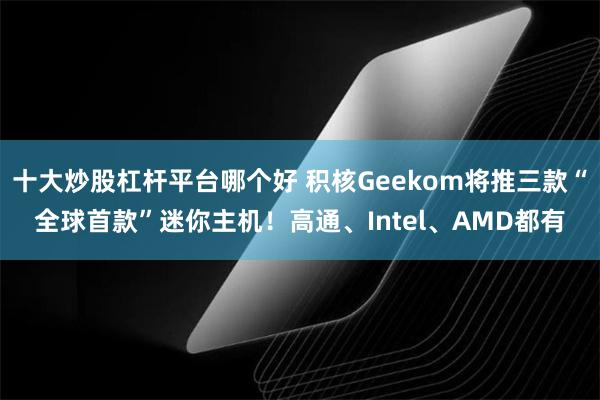 十大炒股杠杆平台哪个好 积核Geekom将推三款“全球首款”迷你主机！高通、Intel、AMD都有