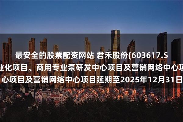 最安全的股票配资网站 君禾股份(603617.SH)：拟将商用专业泵产业化项目、商用专业泵研发中心项目及营销网络中心项目延期至2025年12月31日