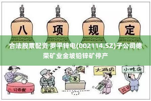 合法股票配资 罗平锌电(002114.SZ)子公司德荣矿业金坡铅锌矿停产