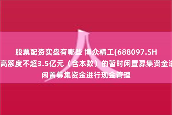 股票配资实盘有哪些 博众精工(688097.SH)：拟使用最高额度不超3.5亿元（含本数）的暂时闲置募集资金进行现金管理