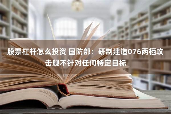 股票杠杆怎么投资 国防部：研制建造076两栖攻击舰不针对任何特定目标