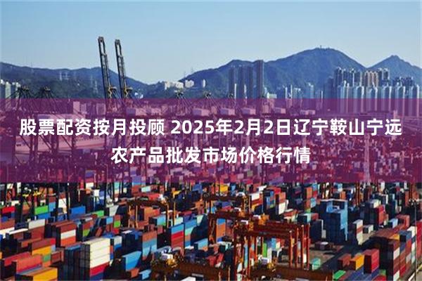 股票配资按月投顾 2025年2月2日辽宁鞍山宁远农产品批发市场价格行情