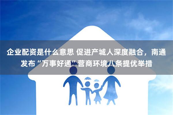 企业配资是什么意思 促进产城人深度融合，南通发布“万事好通”营商环境八条提优举措