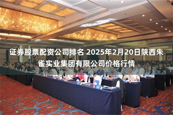 证券股票配资公司排名 2025年2月20日陕西朱雀实业集团有限公司价格行情