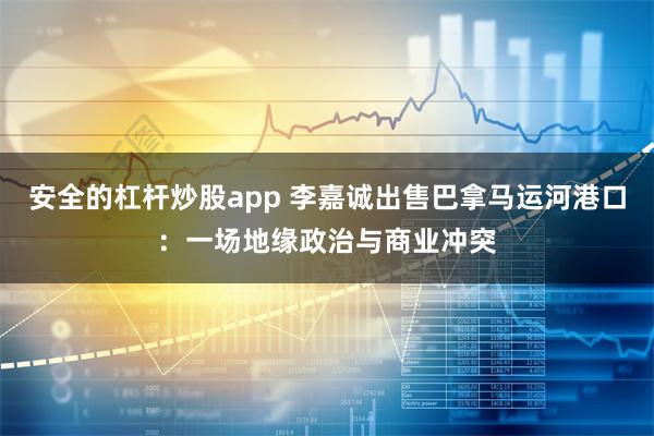 安全的杠杆炒股app 李嘉诚出售巴拿马运河港口：一场地缘政治与商业冲突